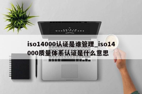 iso14000认证是谁管理_iso14000质量体系认证是什么意思