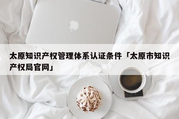 太原知识产权管理体系认证条件「太原市知识产权局官网」