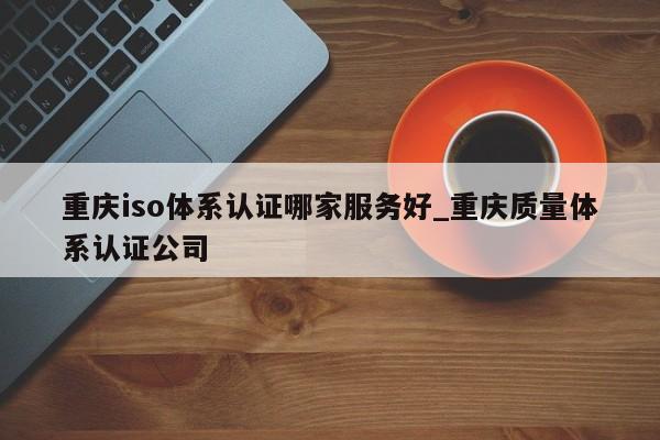 重庆iso体系认证哪家服务好_重庆质量体系认证公司