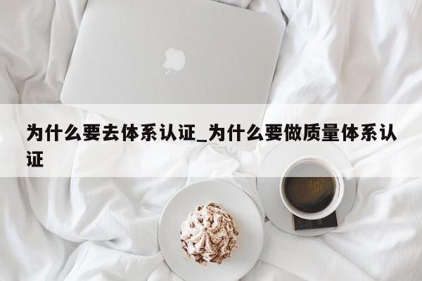 为什么要去体系认证_为什么要做质量体系认证