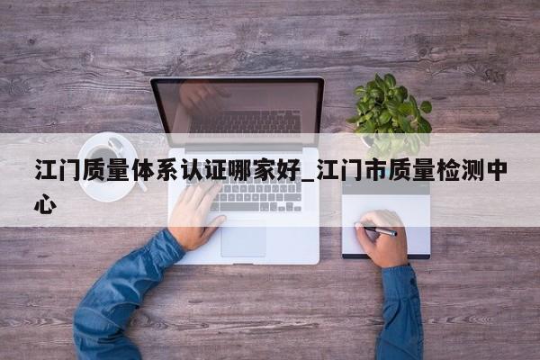 江门质量体系认证哪家好_江门市质量检测中心