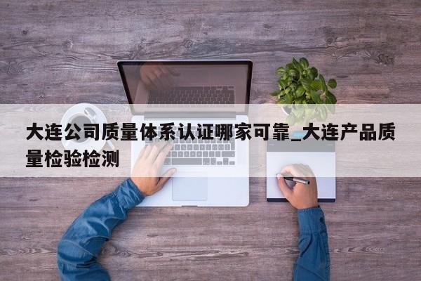 大连公司质量体系认证哪家可靠_大连产品质量检验检测