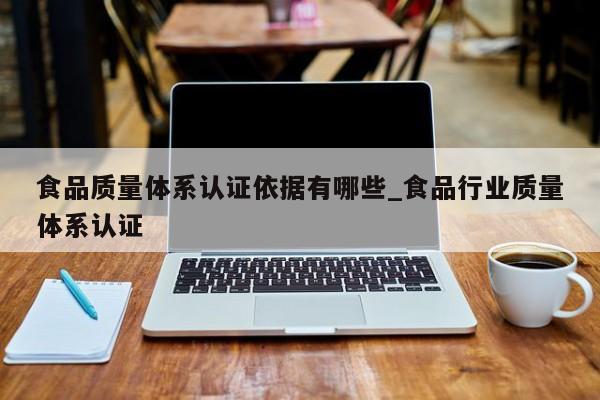 食品质量体系认证依据有哪些_食品行业质量体系认证