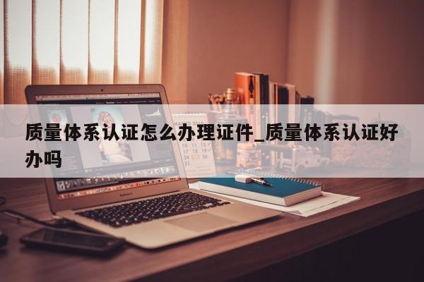 质量体系认证怎么办理证件_质量体系认证好办吗
