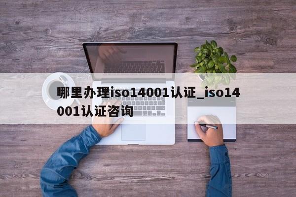 哪里办理iso14001认证_iso14001认证咨询