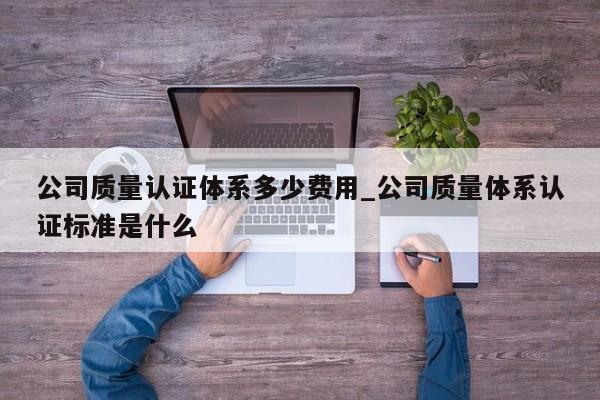 公司质量认证体系多少费用_公司质量体系认证标准是什么