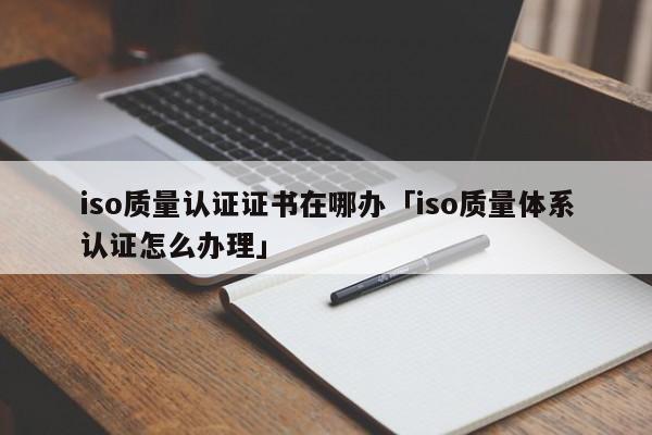 iso质量认证证书在哪办「iso质量体系认证怎么办理」