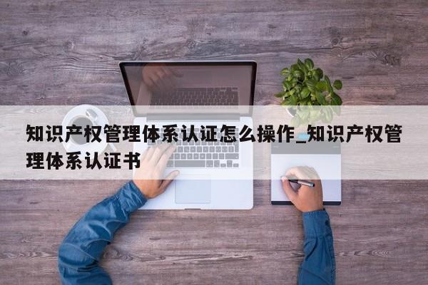 知识产权管理体系认证怎么操作_知识产权管理体系认证书