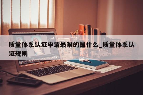 质量体系认证申请最难的是什么_质量体系认证规则
