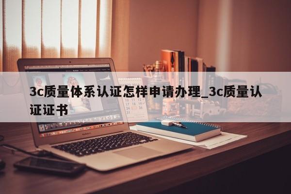 3c质量体系认证怎样申请办理_3c质量认证证书