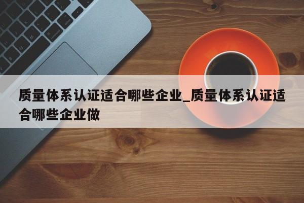 质量体系认证适合哪些企业_质量体系认证适合哪些企业做