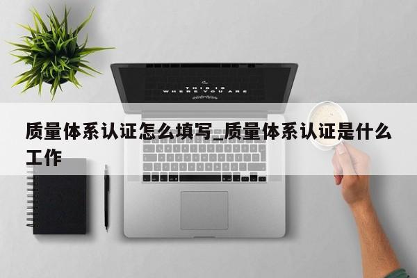 质量体系认证怎么填写_质量体系认证是什么工作