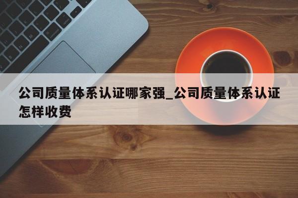 公司质量体系认证哪家强_公司质量体系认证怎样收费
