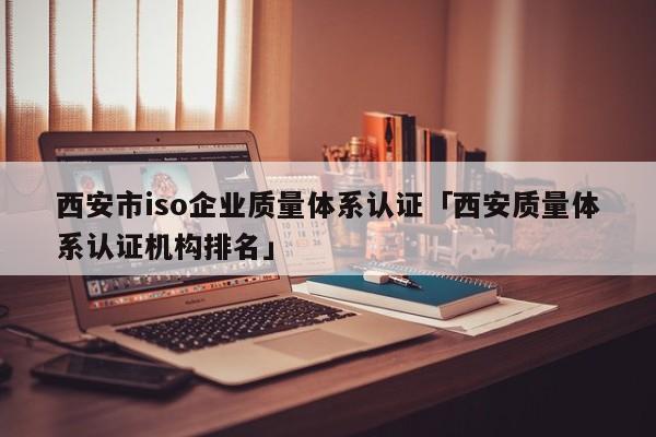 西安市iso企业质量体系认证「西安质量体系认证机构排名」