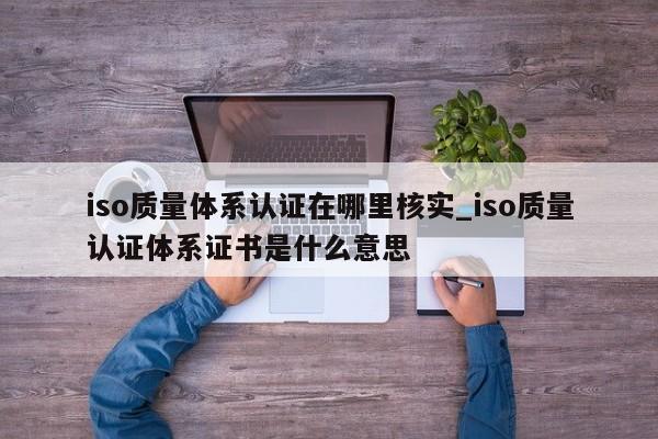 iso质量体系认证在哪里核实_iso质量认证体系证书是什么意思