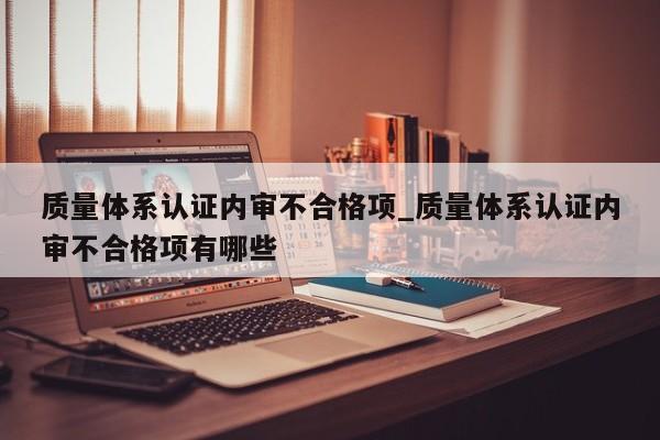 质量体系认证内审不合格项_质量体系认证内审不合格项有哪些