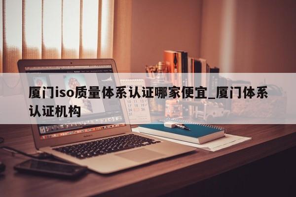 厦门iso质量体系认证哪家便宜_厦门体系认证机构