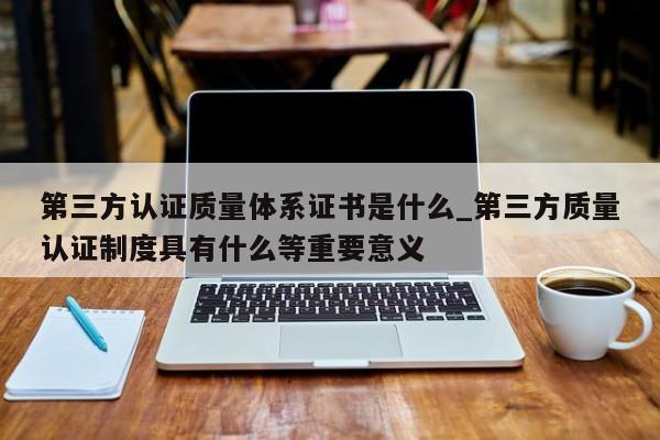 第三方认证质量体系证书是什么_第三方质量认证制度具有什么等重要意义