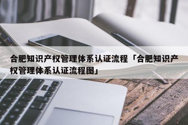 合肥知识产权管理体系认证流程「合肥知识产权管理体系认证流程图」