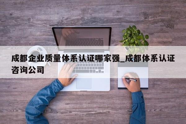 成都企业质量体系认证哪家强_成都体系认证咨询公司