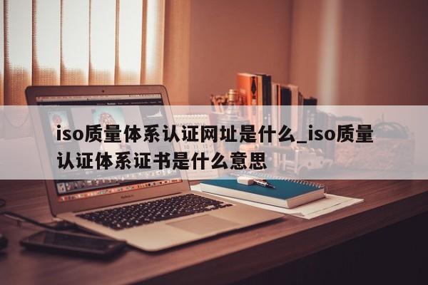 iso质量体系认证网址是什么_iso质量认证体系证书是什么意思