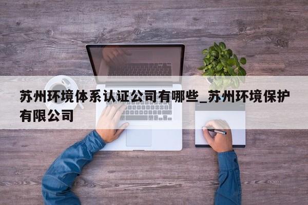 苏州环境体系认证公司有哪些_苏州环境保护有限公司