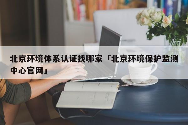 北京环境体系认证找哪家「北京环境保护监测中心官网」