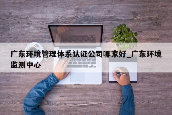 广东环境管理体系认证公司哪家好_广东环境监测中心