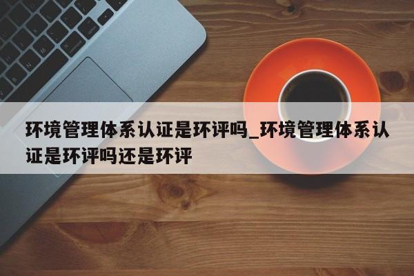 环境管理体系认证是环评吗_环境管理体系认证是环评吗还是环评