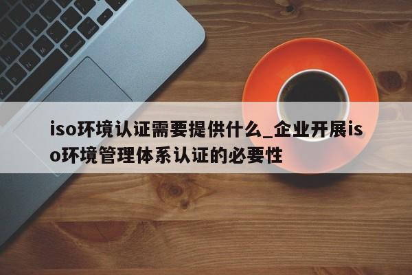 iso环境认证需要提供什么_企业开展iso环境管理体系认证的必要性