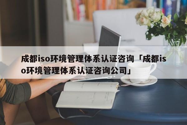 成都iso环境管理体系认证咨询「成都iso环境管理体系认证咨询公司」