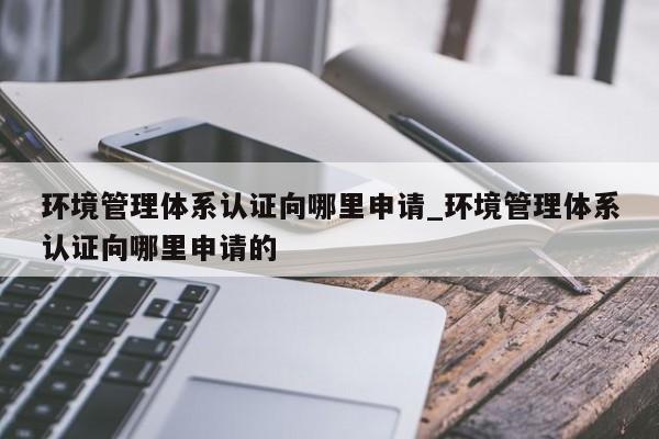环境管理体系认证向哪里申请_环境管理体系认证向哪里申请的