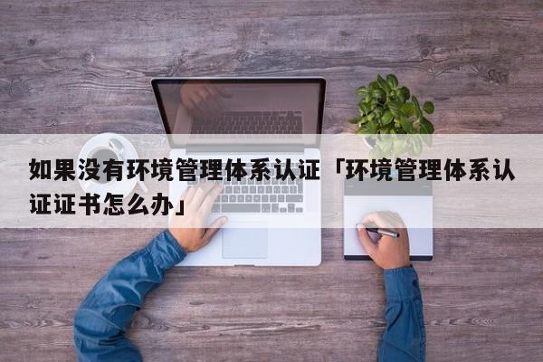 如果没有环境管理体系认证「环境管理体系认证证书怎么办」