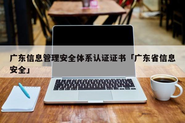 广东信息管理安全体系认证证书「广东省信息安全」