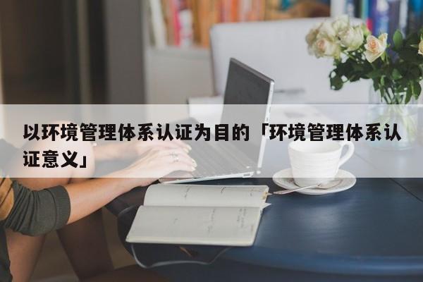 以环境管理体系认证为目的「环境管理体系认证意义」