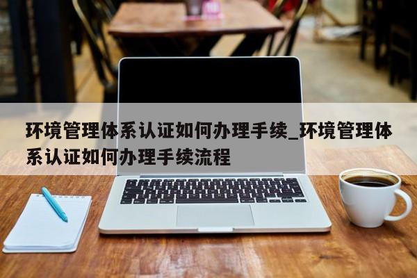 环境管理体系认证如何办理手续_环境管理体系认证如何办理手续流程