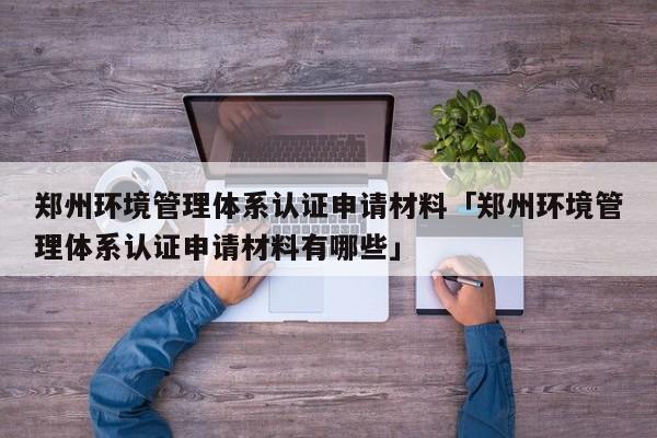 郑州环境管理体系认证申请材料「郑州环境管理体系认证申请材料有哪些」