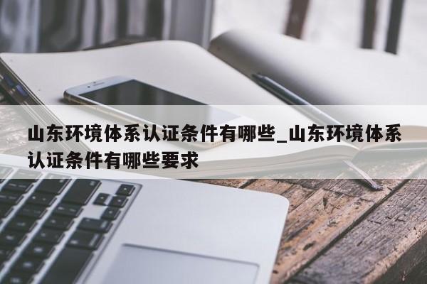 山东环境体系认证条件有哪些_山东环境体系认证条件有哪些要求