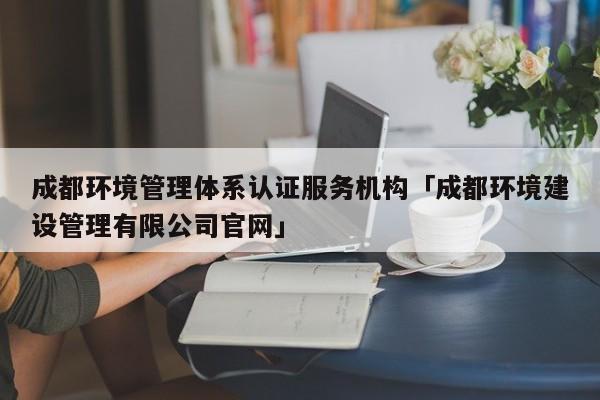 成都环境管理体系认证服务机构「成都环境建设管理有限公司官网」