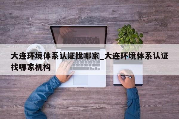 大连环境体系认证找哪家_大连环境体系认证找哪家机构