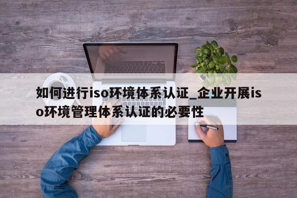 如何进行iso环境体系认证_企业开展iso环境管理体系认证的必要性