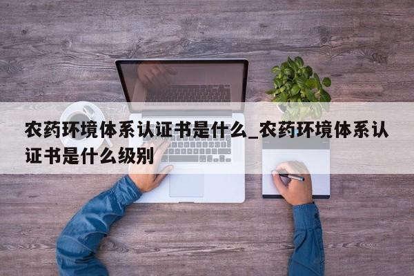 农药环境体系认证书是什么_农药环境体系认证书是什么级别