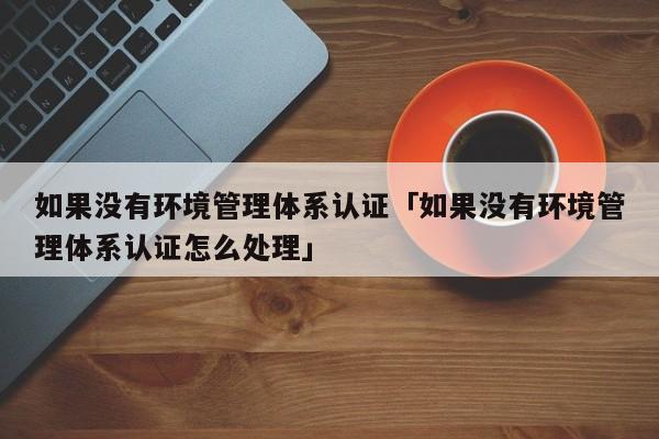 如果没有环境管理体系认证「如果没有环境管理体系认证怎么处理」