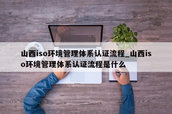山西iso环境管理体系认证流程_山西iso环境管理体系认证流程是什么