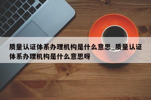 质量认证体系办理机构是什么意思_质量认证体系办理机构是什么意思呀