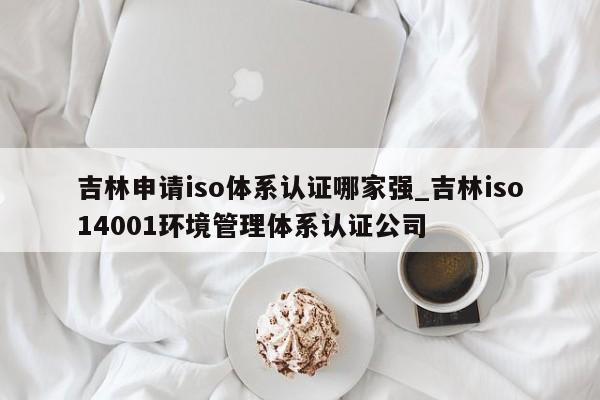 吉林申请iso体系认证哪家强_吉林iso14001环境管理体系认证公司
