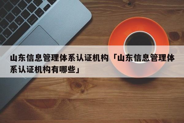 山东信息管理体系认证机构「山东信息管理体系认证机构有哪些」
