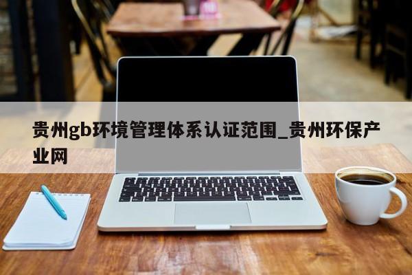 贵州gb环境管理体系认证范围_贵州环保产业网