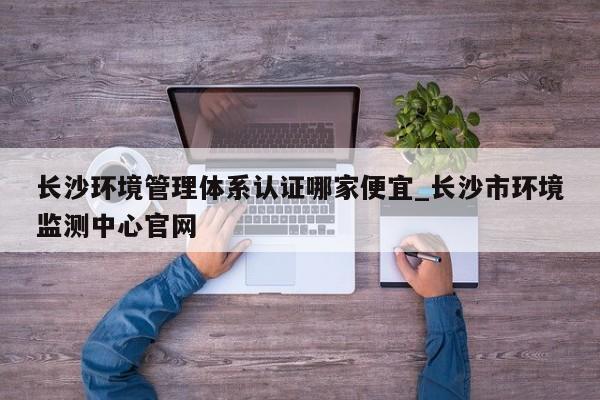 长沙环境管理体系认证哪家便宜_长沙市环境监测中心官网