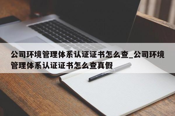 公司环境管理体系认证证书怎么查_公司环境管理体系认证证书怎么查真假